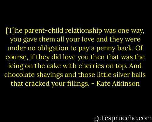 [T]he parent-child relationship was one way, you gave them all your love and they were under no obligation to pay a penny back. Of course, if they did love you then that was the icing on the cake with cherries on top. And chocolate shavings and those little silver balls that cracked your fillings. - Kate Atkinson