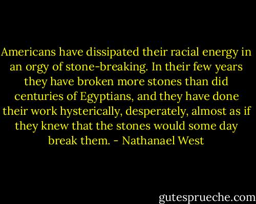 Americans have dissipated their racial energy in an orgy of stone-breaking. In their few years they have broken more stones than did centuries of Egyptians, and they have done their work hysterically, desperately, almost as if they knew that the stones would some day break them. - Nathanael West