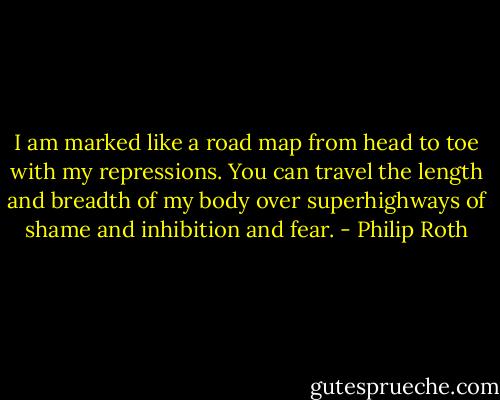 I am marked like a road map from head to toe with my repressions. You can travel the length and breadth of my body over superhighways of shame and inhibition and fear. - Philip Roth