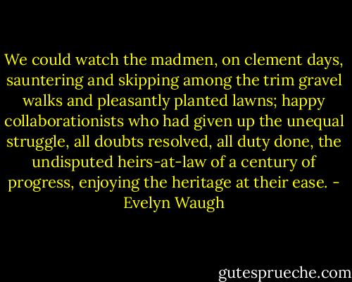 We could watch the madmen, on clement days, sauntering and skipping among the trim gravel walks and pleasantly planted lawns; happy collaborationists who had given up the unequal struggle, all doubts resolved, all duty done, the undisputed heirs-at-law of a century of progress, enjoying the heritage at their ease. - Evelyn Waugh