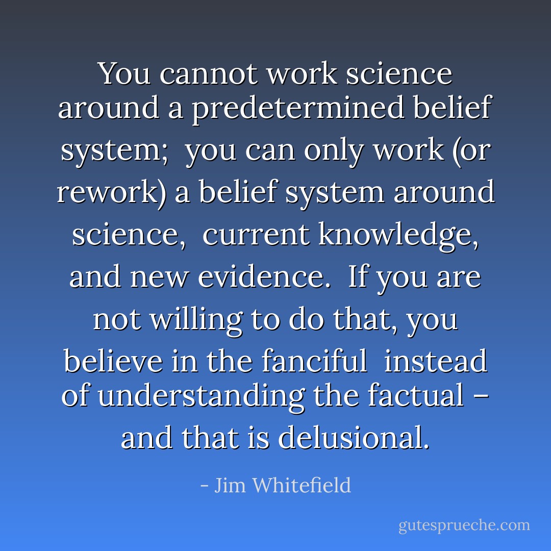 You cannot work science around a predetermined belief system; <br />you can only work (or rework) a belief system around science, <br />current knowledge, and new evidence. <br />If you are not willing to do that, you believe in the fanciful <br />instead of understanding the factual – and that is delusional. - Jim Whitefield