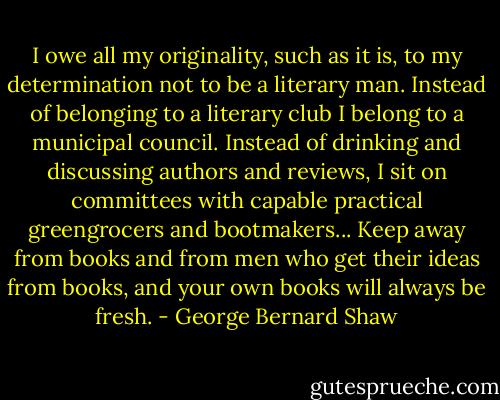 I owe all my originality, such as it is, to my determination not to be a literary man. Instead of belonging to a literary club I belong to a municipal council. Instead of drinking and discussing authors and reviews, I sit on committees with capable practical greengrocers and bootmakers... Keep away from books and from men who get their ideas from books, and your own books will always be fresh. - George Bernard Shaw