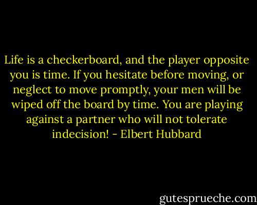 Life is a checkerboard, and the player opposite you is time. If you hesitate before moving, or neglect to move promptly, your men will be wiped off the board by time. You are playing against a partner who will not tolerate indecision! - Elbert Hubbard