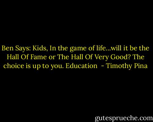 Ben Says: Kids, In the game of life...will it be the Hall Of Fame or The Hall Of Very Good? The choice is up to you. Education  - Timothy Pina