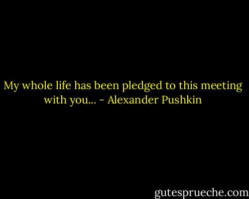 My whole life has been pledged to this meeting with you... - Alexander Pushkin