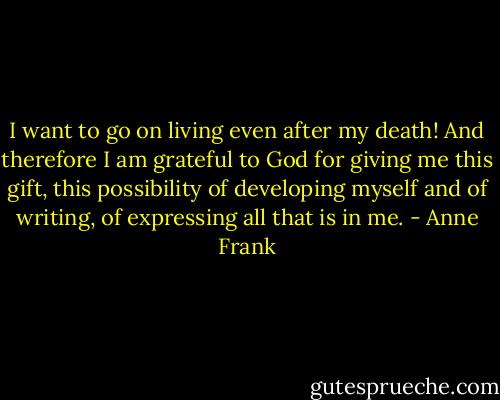 I want to go on living even after my death! And therefore I am grateful to God for giving me this gift, this possibility of developing myself and of writing, of expressing all that is in me. - Anne Frank
