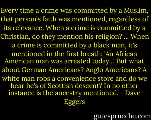 Every time a crime was committed by a Muslim, that person's faith was mentioned, regardless of its relevance. When a crime is committed by a Christian, do they mention his religion? ... When a crime is committed by a black man, it's mentioned in the first breath: 'An African American man was arrested today...' But what about German Americans? Anglo Americans? A white man robs a convenience store and do we hear he's of Scottish descent? In no other instance is the ancestry mentioned. - Dave Eggers