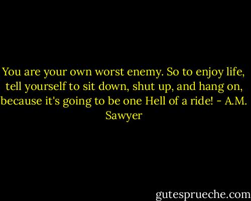 You are your own worst enemy. So to enjoy life, tell yourself to sit down, shut up, and hang on, because it's going to be one Hell of a ride! - A.M. Sawyer