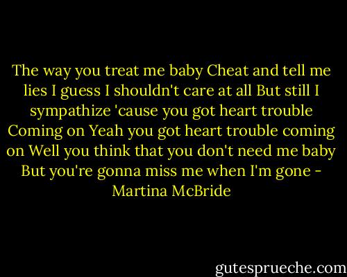 The way you treat me baby<br />Cheat and tell me lies<br />I guess I shouldn't care at all<br />But still I sympathize<br />'cause you got heart trouble<br />Coming on<br />Yeah you got heart trouble coming on<br />Well you think that you don't need me baby<br />But you're gonna miss me when I'm gone - Martina McBride