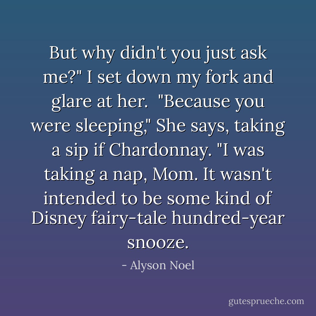 But why didn't you just ask me?" I set down my fork and glare at her. <br />"Because you were sleeping," She says, taking a sip if Chardonnay.<br />"I was taking a nap, Mom. It wasn't intended to be some kind of Disney fairy-tale hundred-year snooze. - Alyson Noel