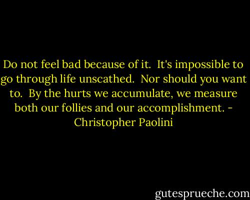 Do not feel bad because of it.  It's impossible to go through life unscathed.  Nor should you want to.  By the hurts we accumulate, we measure both our follies and our accomplishment. - Christopher Paolini