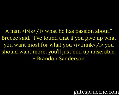 A man <i>is</i> what he has passion about,” Breeze said. “I’ve found that if you give up what you want most for what you <i>think</i> you should want more, you’ll just end up miserable. - Brandon Sanderson