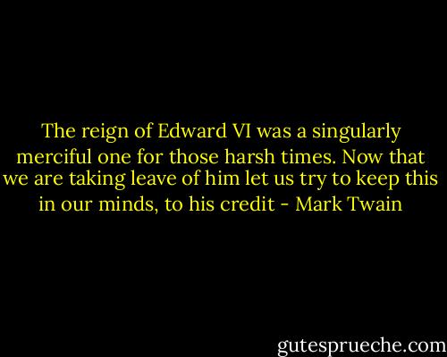 The reign of Edward VI was a singularly merciful one for those harsh times. Now that we are taking leave of him let us try to keep this in our minds, to his credit - Mark Twain
