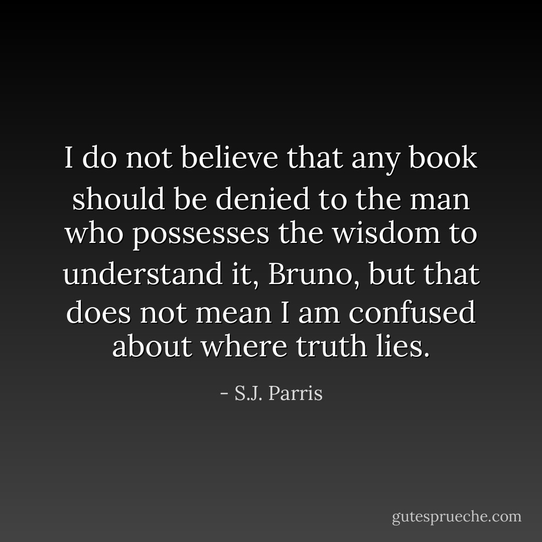 I do not believe that any book should be denied to the man who possesses the wisdom to understand it, Bruno, but that does not mean I am confused about where truth lies. - S.J. Parris