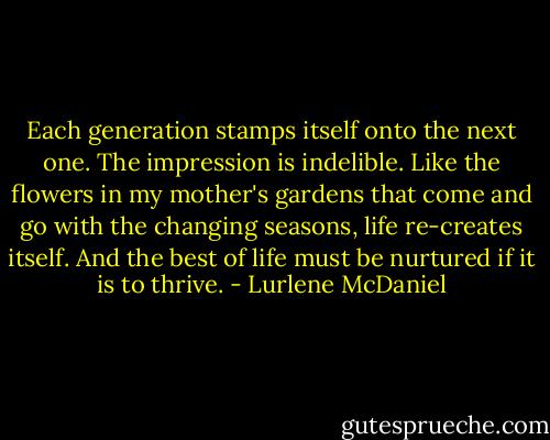 Each generation stamps itself onto the next one. The impression is indelible. Like the flowers in my mother's gardens that come and go with the changing seasons, life re-creates itself. And the best of life must be nurtured if it is to thrive. - Lurlene McDaniel