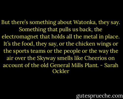 But there’s something about Watonka, they say. Something that pulls us back, the electromagnet that holds all the metal in place. It’s the food, they say, or the chicken wings or the sports teams or the people or the way the air over the Skyway smells like Cheerios on account of the old General Mills Plant. - Sarah Ockler