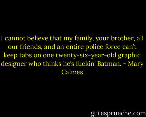 I cannot believe that my family, your brother, all our friends, and an entire police force can’t keep tabs on one twenty-six-year-old graphic designer who thinks he’s fuckin’ Batman. - Mary Calmes