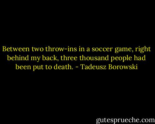 Between two throw-ins in a soccer game, right behind my back, three thousand people had been put to death. - Tadeusz Borowski