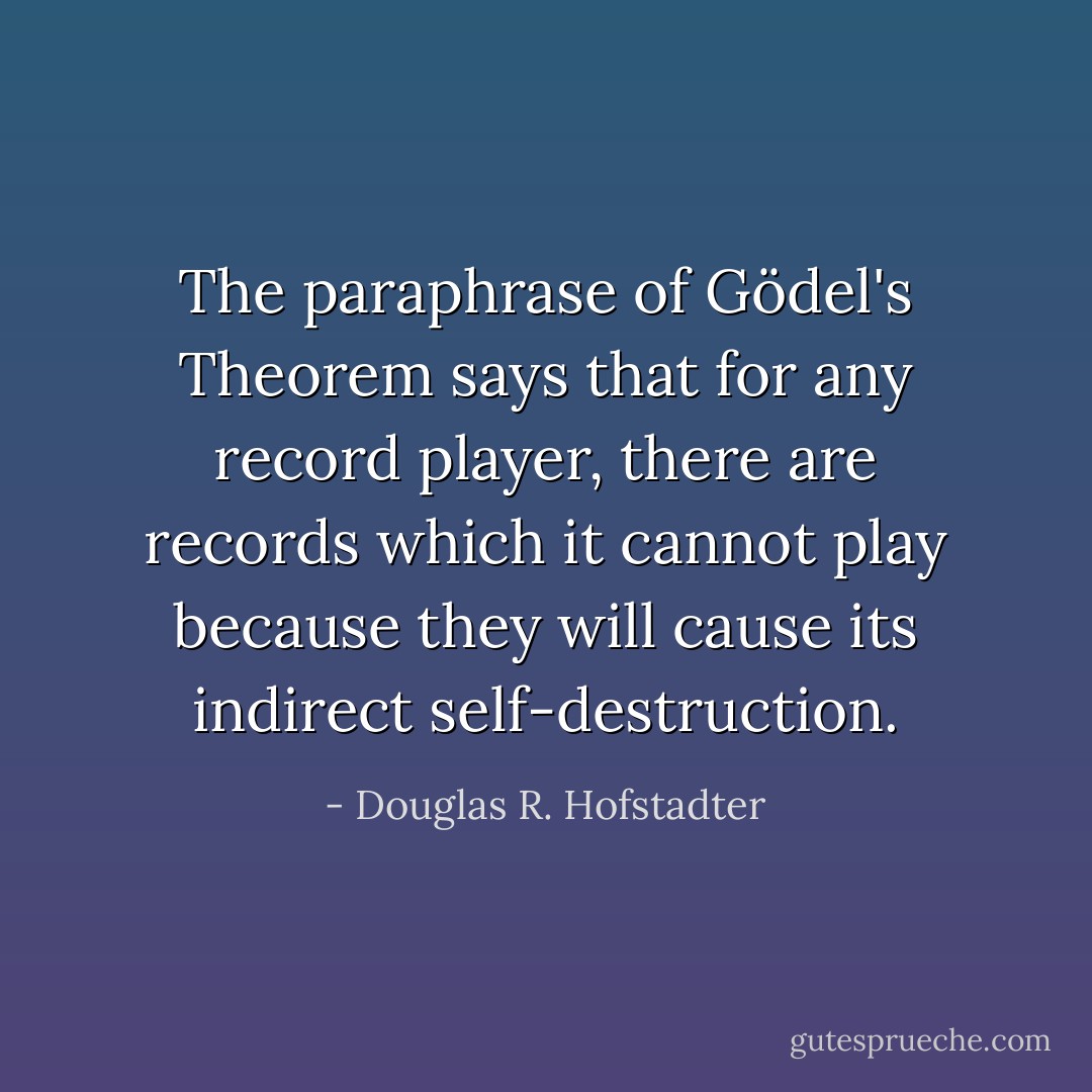 The paraphrase of Gödel's Theorem says that for any record player, there are records which it cannot play because they will cause its indirect self-destruction. - Douglas R. Hofstadter