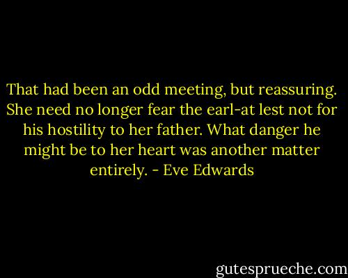 That had been an odd meeting, but reassuring. She need no longer fear the earl-at lest not for his hostility to her father. What danger he might be to her heart was another matter entirely. - Eve Edwards