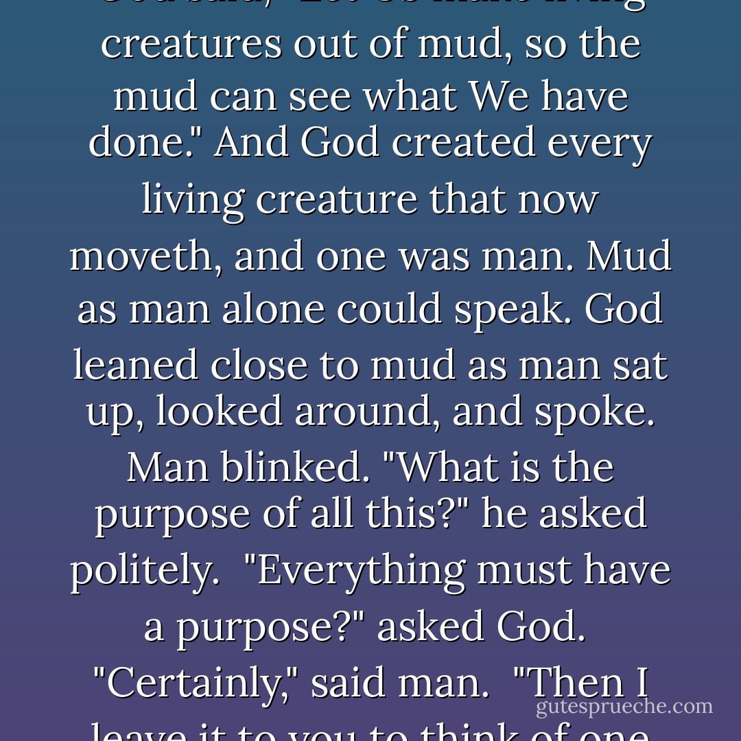 In the beginning, God created the earth, and he looked upon it in His cosmic loneliness.<br /><br />And God said, "Let Us make living creatures out of mud, so the mud can see what We have done." And God created every living creature that now moveth, and one was man. Mud as man alone could speak. God leaned close to mud as man sat up, looked around, and spoke. Man blinked. "What is the purpose of all this?" he asked politely.<br /><br />"Everything must have a purpose?" asked God.<br /><br />"Certainly," said man.<br /><br />"Then I leave it to you to think of one for all this," said God.<br /><br />And He went away. - Kurt Vonnegut Jr.