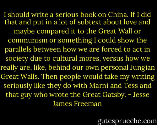 I should write a serious book on China. If I did that and put in a lot of subtext about love and maybe compared it to the Great Wall or communism or something I could show the parallels between how we are forced to act in society due to cultural mores, versus how we really are, like, behind our own personal Jungian Great Walls. Then people would take my writing seriously like they do with Marni and Tess and that guy who wrote the Great Gatsby. - Jesse James Freeman