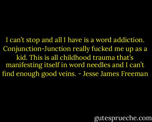 I can’t stop and all I have is a word addiction. Conjunction-Junction really fucked me up as a kid. This is all childhood trauma that’s manifesting itself in word needles and I can’t find enough good veins. - Jesse James Freeman