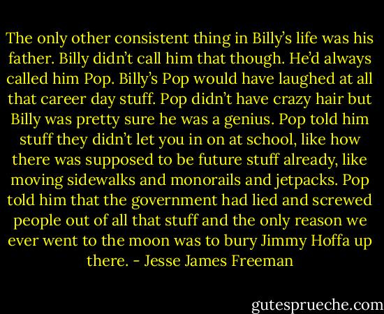 The only other consistent thing in Billy’s life was his father. Billy didn’t call him that though. He’d always called him Pop. Billy’s Pop would have laughed at all that career day stuff. Pop didn’t have crazy hair but Billy was pretty sure he was a genius. Pop told him stuff they didn’t let you in on at school, like how there was supposed to be future stuff already, like moving sidewalks and monorails and jetpacks. Pop told him that the government had lied and screwed people out of all that stuff and the only reason we ever went to the moon was to bury Jimmy Hoffa up there. - Jesse James Freeman