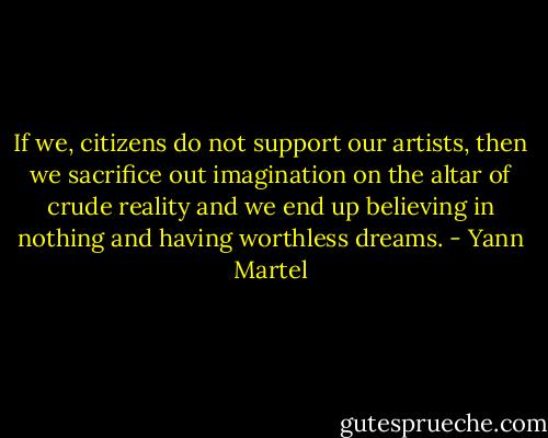 If we, citizens do not support our artists, then we sacrifice out imagination on the altar of crude reality and we end up believing in nothing and having worthless dreams. - Yann Martel