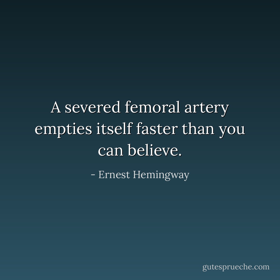 A severed femoral artery empties itself faster than you can believe. - Ernest Hemingway