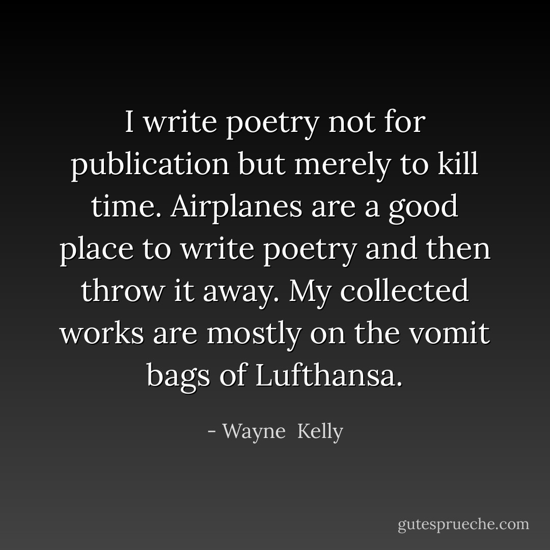 I write poetry not for publication but merely to kill time. Airplanes are a good place to write poetry and then throw it away. My collected works are mostly on the vomit bags of Lufthansa. - Wayne  Kelly
