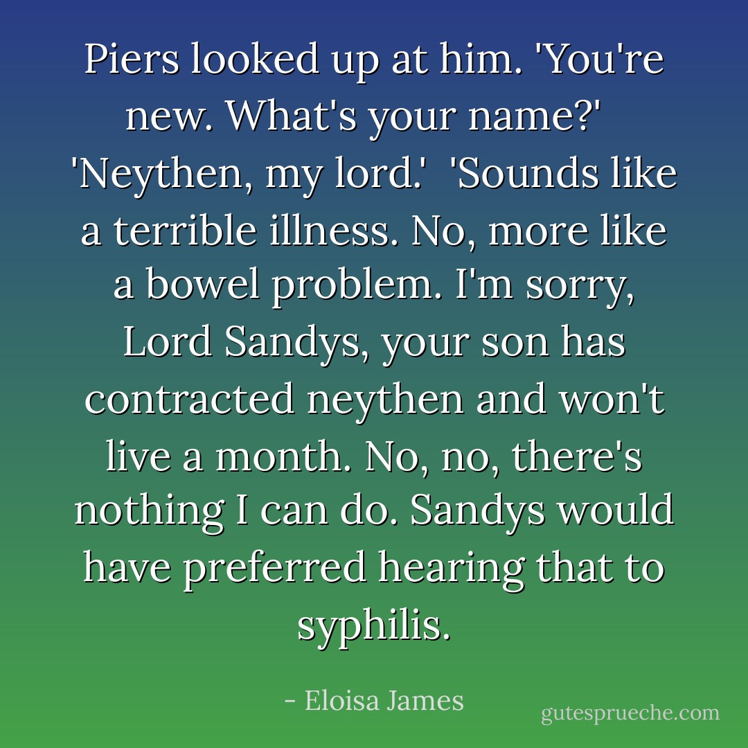 Piers looked up at him. 'You're new. What's your name?'<br /><br /> 'Neythen, my lord.'<br /><br />'Sounds like a terrible illness. No, more like a bowel problem. I'm sorry, Lord Sandys, your son has contracted neythen and won't live a month. No, no, there's nothing I can do. Sandys would have preferred hearing that to syphilis. - Eloisa James