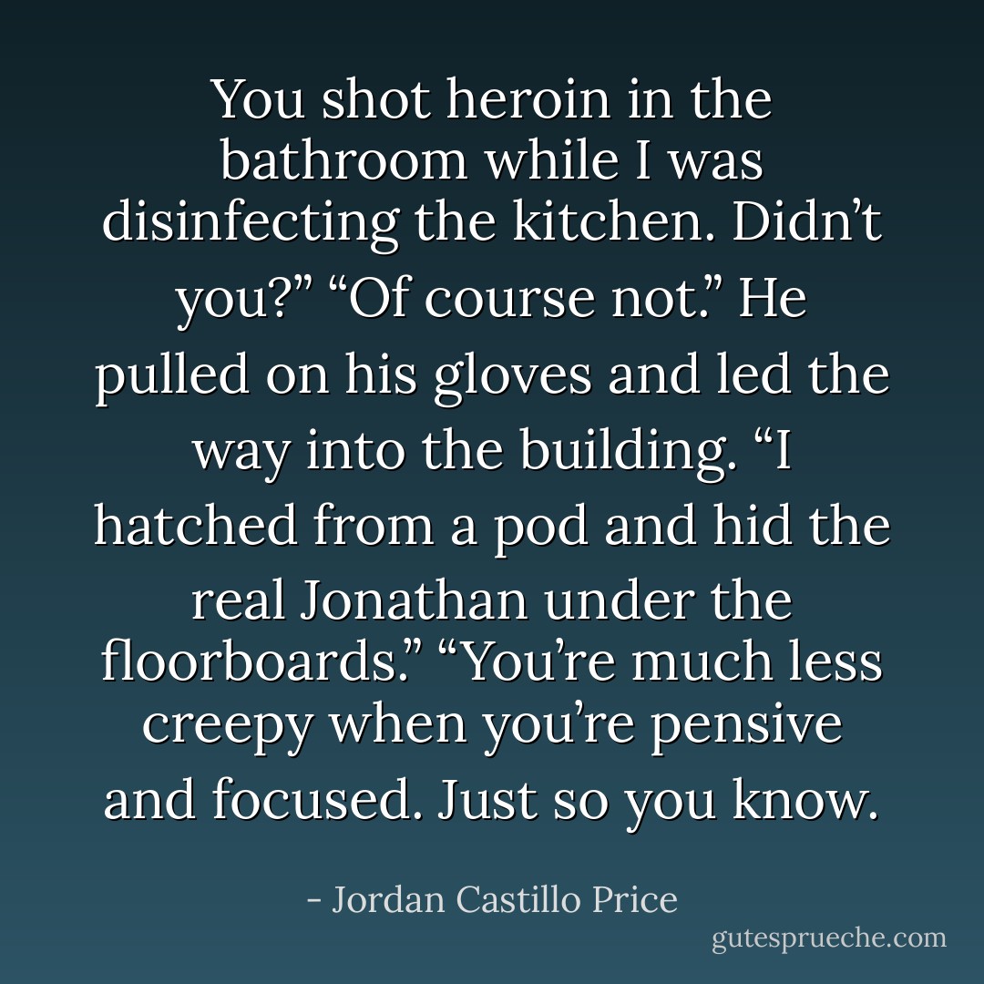 You shot heroin in the bathroom while I was disinfecting the kitchen. Didn’t you?”<br />“Of course not.” He pulled on his gloves and led the way into the building. “I hatched from a pod and hid the real Jonathan under the floorboards.”<br />“You’re much less creepy when you’re pensive and focused. Just so you know. - Jordan Castillo Price