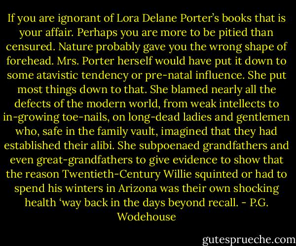 If you are ignorant of Lora Delane Porter’s books that is your affair. Perhaps you are more to be pitied than censured. Nature probably gave you the wrong shape of forehead. Mrs. Porter herself would have put it down to some atavistic tendency or pre-natal influence. She put most things down to that. She blamed nearly all the defects of the modern world, from weak intellects to in-growing toe-nails, on long-dead ladies and gentlemen who, safe in the family vault, imagined that they had established their alibi. She subpoenaed grandfathers and even great-grandfathers to give evidence to show that the reason Twentieth-Century Willie squinted or had to spend his winters in Arizona was their own shocking health ‘way back in the days beyond recall. - P.G. Wodehouse