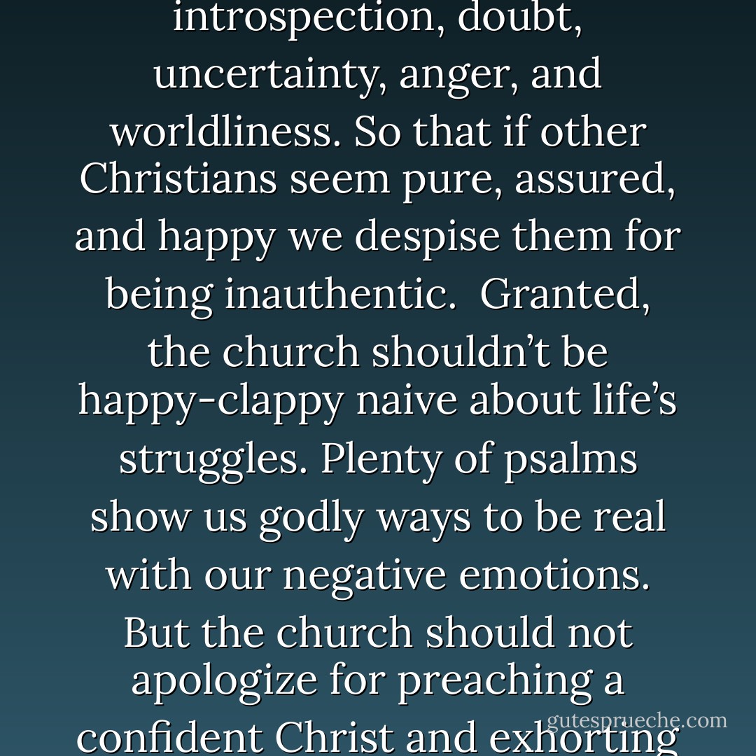 I sometimes find, especially among my peers, that authenticity is not a…means of growing in holiness, but a convenient cover for endless introspection, doubt, uncertainty, anger, and worldliness. So that if other Christians seem pure, assured, and happy we despise them for being inauthentic.<br /><br />Granted, the church shouldn’t be happy-clappy naive about life’s struggles. Plenty of psalms show us godly ways to be real with our negative emotions. But the church should not apologize for preaching a confident Christ and exhorting us to trust Him in all things. Church is not meant to foster an existential crisis of faith every week - Kevin DeYoung