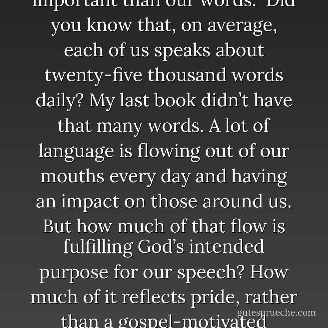 Encourage others each and every day–nothing’s more important than our words.<br /><br />Did you know that, on average, each of us speaks about twenty-five thousand words daily? My last book didn’t have that many words. A lot of language is flowing out of our mouths every day and having an impact on those around us. But how much of that flow is fulfilling God’s intended purpose for our speech? How much of it reflects pride, rather than a gospel-motivated humility? - C.J. Mahaney