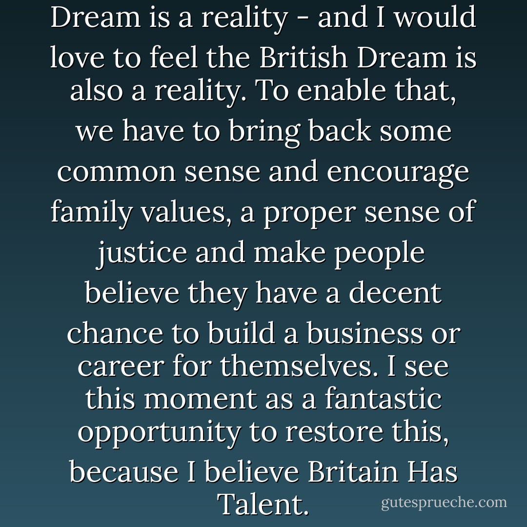 I have seen that the American Dream is a reality - and I would love to feel the British Dream is also a reality. To enable that, we have to bring back some common sense and encourage family values, a proper sense of justice and make people believe they have a decent chance to build a business or career for themselves. I see this moment as a fantastic opportunity to restore this, because I believe Britain Has Talent. - Simon Cowell