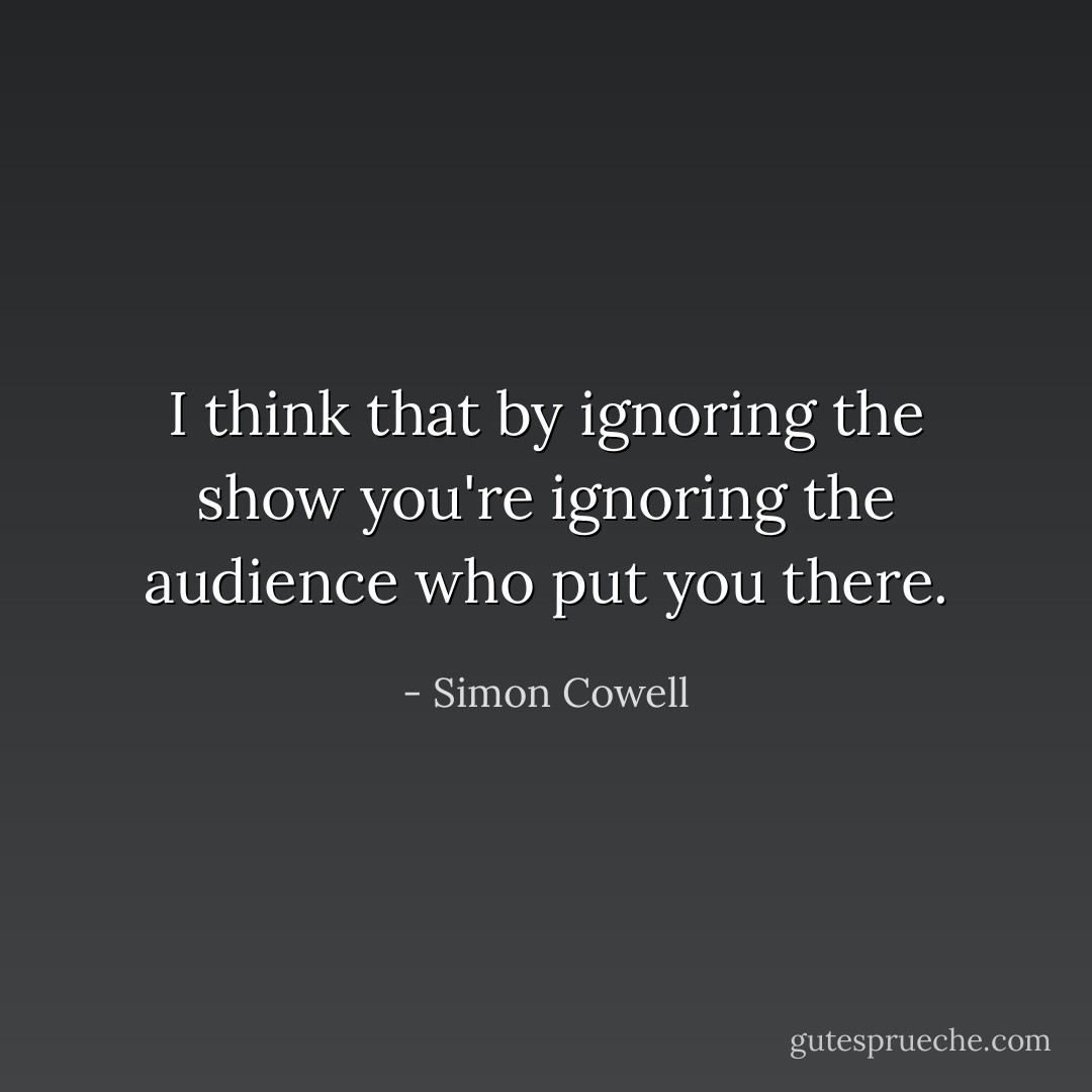 I think that by ignoring the show you're ignoring the audience who put you there. - Simon Cowell