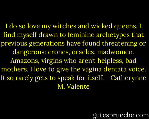 I do so love my witches and wicked queens. I find myself drawn to feminine archetypes that previous generations have found threatening or dangerous: crones, oracles, madwomen, Amazons, virgins who aren’t helpless, bad mothers. I love to give the vagina dentata voice. It so rarely gets to speak for itself. - Catherynne M. Valente