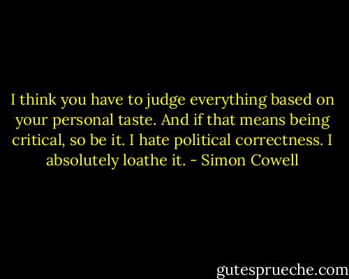 I think you have to judge everything based on your personal taste. And if that means being critical, so be it. I hate political correctness. I absolutely loathe it. - Simon Cowell