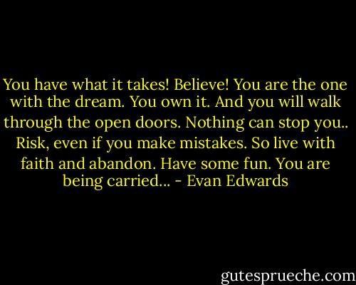 You have what it takes! Believe! You are the one with the dream. You own it. And you will walk through the open doors. Nothing can stop you.. Risk, even if you make mistakes. So live with faith and abandon. Have some fun. You are being carried... - Evan Edwards