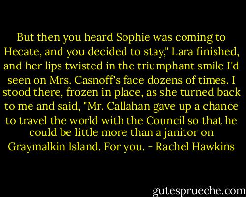 But then you heard Sophie was coming to Hecate, and you decided to stay," Lara finished, and her lips twisted in the triumphant smile I'd seen on Mrs. Casnoff's face dozens of times. I stood there, frozen in place, as she turned back to me and said, "Mr. Callahan gave up a chance to travel the world with the Council so that he could be little more than a janitor on Graymalkin Island. For you. - Rachel Hawkins