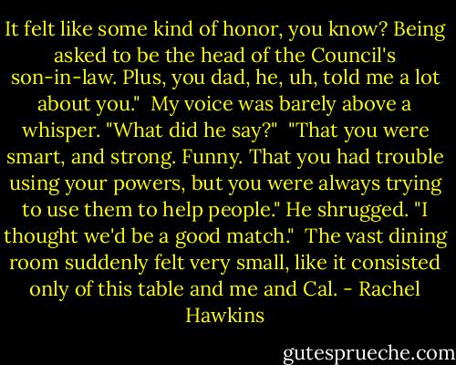 It felt like some kind of honor, you know? Being asked to be the head of the Council's son-in-law. Plus, you dad, he, uh, told me a lot about you."<br /><br />My voice was barely above a whisper. "What did he say?"<br /><br />"That you were smart, and strong. Funny. That you had trouble using your powers, but you were always trying to use them to help people." He shrugged. "I thought we'd be a good match."<br /><br />The vast dining room suddenly felt very small, like it consisted only of this table and me and Cal. - Rachel Hawkins