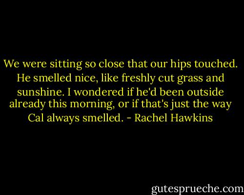 We were sitting so close that our hips touched. He smelled nice, like freshly cut grass and sunshine. I wondered if he'd been outside already this morning, or if that's just the way Cal always smelled. - Rachel Hawkins
