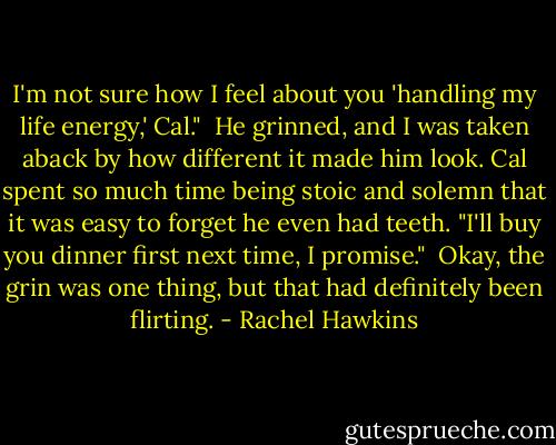 I'm not sure how I feel about you 'handling my life energy,' Cal."<br /><br />He grinned, and I was taken aback by how different it made him look. Cal spent so much time being stoic and solemn that it was easy to forget he even had teeth. "I'll buy you dinner first next time, I promise."<br /><br />Okay, the grin was one thing, but that had definitely been flirting. - Rachel Hawkins