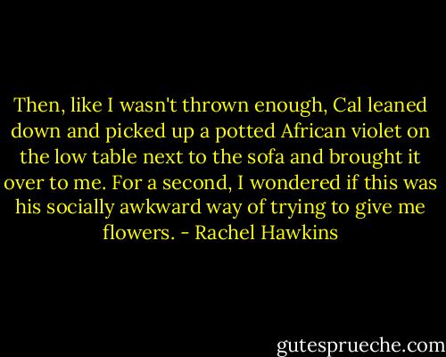 Then, like I wasn't thrown enough, Cal leaned down and picked up a potted African violet on the low table next to the sofa and brought it over to me. For a second, I wondered if this was his socially awkward way of trying to give me flowers. - Rachel Hawkins