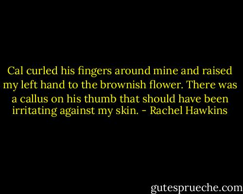 Cal curled his fingers around mine and raised my left hand to the brownish flower. There was a callus on his thumb that should have been irritating against my skin. - Rachel Hawkins