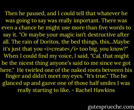 Then he paused, and I could tell that whatever he was going to say was really important. There was even a chance he might use more than five words to say it. "Or maybe your magic isn't destructive after all. The rain of Doritos, the bed things, this...Maybe it's just that you <i>create</i> too big, you know?"<br /><br />When I could find my voice, I said, "Cal, that might be the nicest thing anyone's said to me since we got here."<br /><br />He twirled one of the naked roots between his finger and didn't meet my eyes. "It's true." The he glanced up and gazve one of those half smiles I was really starting to like. - Rachel Hawkins