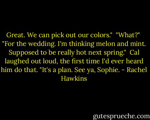 Great. We can pick out our colors."<br /><br />"What?"<br /><br />"For the wedding. I'm thinking melon and mint. Supposed to be really hot next spring."<br /><br />Cal laughed out loud, the first time I'd ever heard him do that. "It's a plan. See ya, Sophie. - Rachel Hawkins