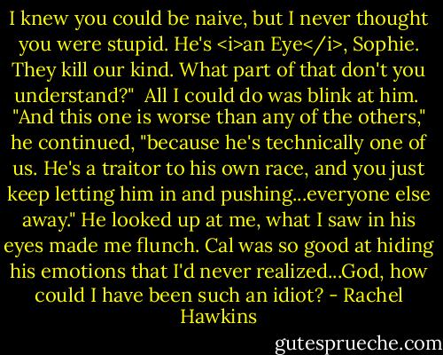 I knew you could be naive, but I never thought you were stupid. He's <i>an Eye</i>, Sophie. They kill our kind. What part of that don't you understand?"<br /><br />All I could do was blink at him.<br /><br />"And this one is worse than any of the others," he continued, "because he's technically one of us. He's a traitor to his own race, and you just keep letting him in and pushing...everyone else away." He looked up at me, what I saw in his eyes made me flunch. Cal was so good at hiding his emotions that I'd never realized...God, how could I have been such an idiot? - Rachel Hawkins